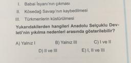 1. Babai isyanı'nın çıkması
II. Kösedağ Savaşı'nın kaybedilmesi
III. Türkmenlerin küstürülmesi
Yukarıdakilerden hangileri Anadolu Selçuklu Dev-
leti'nin yıkılma nedenleri arasında gösterilebilir?
A) Yalnız
C) I ve 11
B) Yalnız III
D) Il ve III
E) I, II ve III
