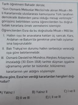 Tarih öğretmeni Bahadir derste;
"Son Osmanlı Mebuslar Meclisi'nde alınan Misak-ı Mi-
li Kararlarında uluslararası kamuoyuna Türk tarafının
demokratik ilkelerden yana olduğu mesajı verilmiştir."
görüşünü belirttikten sonra öğrencilerden bu doğrul-
tudaki kararlara örnek vermelerini istemiştir.
Öğrencilerden Esra da bu doğrultuda Misak-ı Milli'de;
I. Halkın oyu ile anavatana katılan üç sancak; Kars,
Ardahan ve Batum'da gerekirse yine halk oylama-
sina başvurulabilir.
II. Batı Trakya'nın durumu halkın serbestçe vereceği
oya göre belirlenmelidir.
III. Osmanlı Devleti'nin Mondros Ateşkes Anlaşması'nı
imzaladığı (30 Ekim 1918) tarihte düşman işgaline
uğramamış yerler bir bütündür, bölünemez.
kararlarının yer aldığını söylemiştir.
Buna göre, Esra'nın verdiği kararlardan hangileri doğ-
rudur?
A) Yalnız!
C) I ve II
B) Yalnız 11
E) I, II ve III
D) II ve III