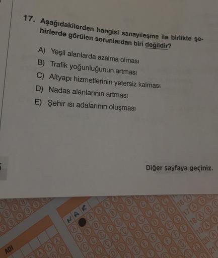 17. Aşağıdakilerden hangisi sanayileşme ile birlikte şe-
hirlerde görülen sorunlardan biri değildir?
A) Yeşil alanlarda azalma olması
B) Trafik yoğunluğunun artması
C) Altyapı hizmetlerinin yetersiz kalması
D) Nadas alanlarının artması
E) Şehir isi adalarının oluşması
Diğer sayfaya geçiniz.
NAR
(A
16 A
(E 17
17 (A) (B)
F| 18
(G) 19 (A B
© © 20
91
210
ADI
A A A