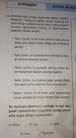 metin yayınları
SOSYAL BİLİMLI
11.
10. Dersinde beyin firtinası oluşturmak isteyen coğrafya
öğretmeni, "Türkiye'de nükleer santral kurulması için
neden Sinop ve Mersin kıyıları tercih edilmiş olabilir?"
sorusunu öğrencilerine sormuş ve öğrencilerinden
aşağ