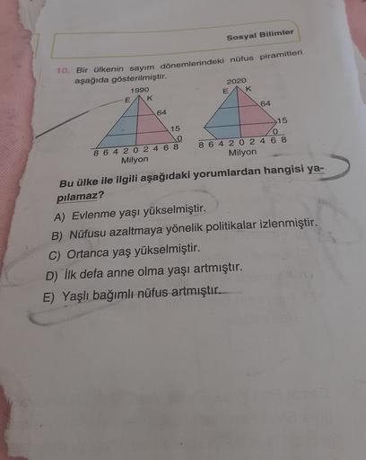 Sosyal Bilimler
10. Bir ülkenin sayım dönemlerindeki nüfus piramitleri
aşağıda gösterilmiştir.
2020
E K
1990
E K
64
64
15
o
8 6 4 2 0 2 4 6 8
Milyon
>15
O
8 6 4 2 0 2 4 6 8
Milyon
Bu ülke ile ilgili aşağıdaki yorumlardan hangisi ya-
pilamaz?
A) Evlenme yaşı yükselmiştir.
B) Nüfusu azaltmaya yönelik politikalar izlenmiştir.
C) Ortanca yaş yükselmiştir.
D) İlk defa anne olma yaşı artmıştır.
E) Yaşlı bağımlı nüfus artmıştır..
