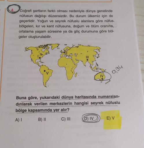 Coğrafi şartların farklı olması nedeniyle dünya genelinde
nüfusun dağılışı düzensizdir. Bu durum ülkemiz için de
geçerlidir. Yoğun ve seyrek nüfuslu alanlara göre nüfus
bölgeleri, kır ve kent nüfusuna, doğum ve ölüm oranına,
ortalama yaşam süresine ya da göç durumuna göre böl-
geler oluşturulabilir.
0,94
Buna göre, yukarıdaki dünya haritasında numaralan-
dırılarak verilen merkezlerin hangisi seyrek nüfuslu
bölge kapsamında yer alır?
A)
B) II
C) III
D) IV
E) V
