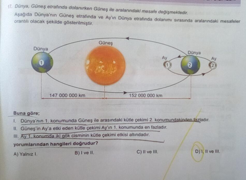 17. Dünya, Güneş etrafında dolanırken Güneş ile aralarındaki mesafe degişmektedir.
Aşağıda Dünya'nın Güneş etrafında ve Ay'ın Dünya etrafında dolanımı sırasında aralarındaki mesafeler
orantılı olacak şekilde gösterilmiştir.
Güneş
Dünya
Dünya
Ay
Ay
0
2
2
14