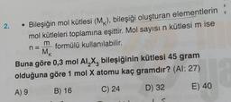 2.
O
Bileşiğin mol kütlesi (MK), bileşiği oluşturan elementlerin
mol kütleleri toplamına eşittir. Mol sayısı n kütlesi m ise
formülü kullanılabilir.
m
n
MK
Buna göre 0,3 mol Al X, bileşiğinin kütlesi 45 gram
olduğuna göre 1 mol X atomu kaç gramdır? (AI: 27)
D) 32
A) 9
B) 16
C) 24
E) 40
