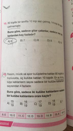 1
a
ç
15. 30 kişilik bir sinifta 10 kişi saz çalmış, 14 kişi de ya
2
çalmamıştır.
Buna göre, sadece gitar çalanlar, sadece saz
lanlardan kaç fazladır?
A) 6
B) 7
C) 8
D) 9
E) 10
16. Resim, müzik ve spor kulüplerine katılan 80 kişilik bir
toplulukta, üç kulü