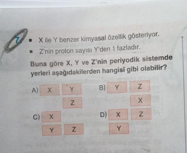 1
• X ile Y benzer kimyasal özellik gösteriyor.
. Z'nin proton sayısı Y'den 1 fazladır.
Buna göre X, Y ve Z’nin periyodik sistemde
yerleri aşağıdakilerden hangisi gibi olabilir?
A) X
Y
B)
Z
Y
N
XN
C)
X
Z
D)
X
Y
N
Y