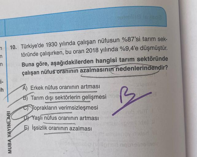 n
n
10. Türkiye'de 1930 yılında çalışan nüfusun %87'si tarım sek-
töründe çalışırken, bu oran 2018 yılında %9,4'e düşmüştür.
Buna göre, aşağıdakilerden hangisi tarım sektöründe
çalışan nüfus oranının azalmasının nedenlerindendir?
n
Li-
ih
A) Erkek nüfus oranının artması
B) Tarım dışı sektörlerin gelişmesi
Toprakların verimsizleşmesi
D) Yaşlı nüfus oranının artması
E) İşsizlik oranının azalması
MUBA YAYINLARI
porno