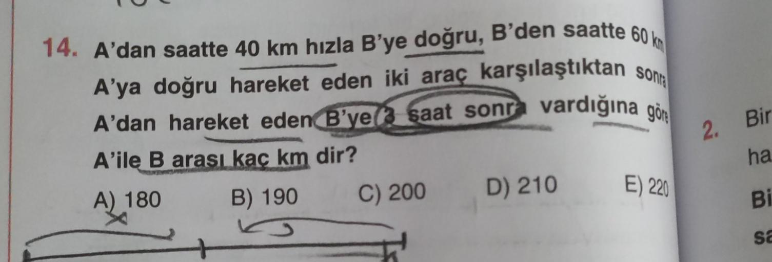 14. A'dan saatte 40 km hızla B'ye doğru, B'den saatte 60 km
A'ya doğru hareket eden iki araç karşılaştıktan sonra
A’dan hareket eden B’ye/ saat sonra vardığına göre
A'ile B arası kaç km dir?
A) 180 B) 190 C) 200 D) 210
Ko
2. Bir
ha
E) 220
Bi
sa
