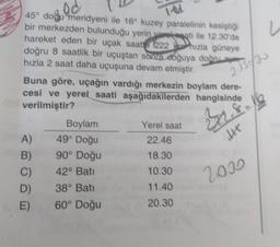 ed
TRA
u
2 1/2
45° dodu meridyeni ile 16° kuzey paralelinin kesiştiği
bir merkezden bulunduğu yerin yorokati ile 12.30'da
hareket eden bir uçak saatte 222 Rox hızla güneye
doğru 8 saatlik bir uçuştan sona soğuya doğru aer
hızla 2 saat daha uçuşuna devam etmiştir.
Buna göre, uçağın vardığı merkezin boylam dere-
cesi ve yerel saati aşağıdakilerden hangisinde
verilmiştir?
Boylam
Yerel saat
A)
49° Doğu
22.46
B) 90° Doğu
18.30
C) 42° Batt
10.30
D) 38° Bati
11.40
60° Doğu
20.30
8
ht
2030
E)