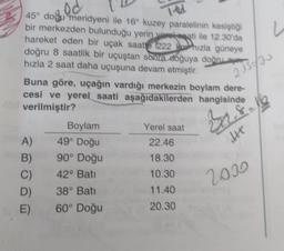 ed
TRA
u
2 1/2
45° dodu meridyeni ile 16° kuzey paralelinin kesiştiği
bir merkezden bulunduğu yerin yorokati ile 12.30'da
hareket eden bir uçak saatte 222 Rox hızla güneye
doğru 8 saatlik bir uçuştan sona soğuya doğru aer
hızla 2 saat daha uçuşuna devam etmiştir.
Buna göre, uçağın vardığı merkezin boylam dere-
cesi ve yerel saati aşağıdakilerden hangisinde
verilmiştir?
Boylam
Yerel saat
A)
49° Doğu
22.46
B) 90° Doğu
18.30
C) 42° Batt
10.30
D) 38° Bati
11.40
60° Doğu
20.30
8
ht
2030
E)
