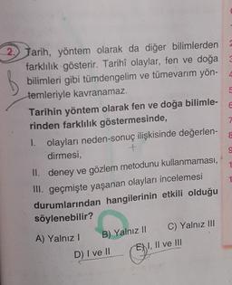 6
8
9
2) Tarih, yöntem olarak da diğer bilimlerden
farklılık gösterir. Tarihî olaylar, fen ve doğa 3
bilimleri gibi tümdengelim ve tümevarim yön- 4
temleriyle kavranamaz.
5
Tarihin yöntem olarak fen ve doğa bilimle-
rinden farklılık göstermesinde,
7
1. olayları neden-sonuç ilişkisinde değerlen-
dirmesi,
+
II. deney ve gözlem metodunu kullanmaması,
III. geçmişte yaşanan olayları incelemesi
durumlarından hangilerinin etkili olduğu
söylenebilir?
A) Yalnız!
C) Yalnız III
D) I ve II
1
B) Yalnız II
EN I, II ve III