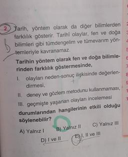 6
8
9
2) Tarih, yöntem olarak da diğer bilimlerden
farklılık gösterir. Tarihî olaylar, fen ve doğa 3
bilimleri gibi tümdengelim ve tümevarim yön- 4
temleriyle kavranamaz.
5
Tarihin yöntem olarak fen ve doğa bilimle-
rinden farklılık göstermesinde,
7
1. olayları neden-sonuç ilişkisinde değerlen-
dirmesi,
+
II. deney ve gözlem metodunu kullanmaması,
III. geçmişte yaşanan olayları incelemesi
durumlarından hangilerinin etkili olduğu
söylenebilir?
A) Yalnız!
C) Yalnız III
D) I ve II
1
B) Yalnız II
EN I, II ve III
