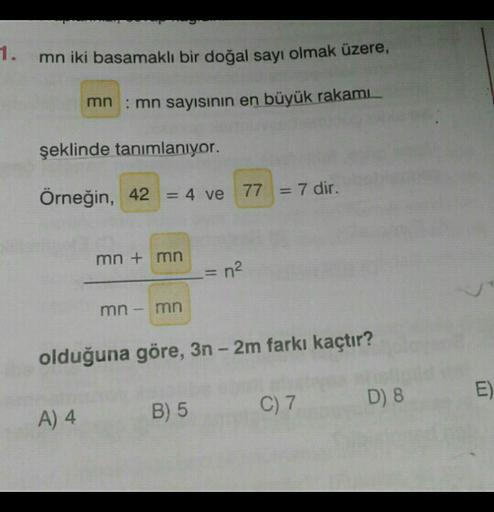 1.
mn iki basamaklı bir doğal sayı olmak üzere,
mn: mn sayısının en büyük rakamı
şeklinde tanımlanıyor.
Örneğin, 42 = 4 ve
= 4 ve 77 = 7 dir.
mn + mn
= n²
mn
mn
olduğuna göre, 3n - 2m farkı kaçtır?
D) 8
E)
C) 7
A) 4
B) 5
