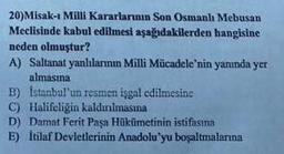 20)Misak-ı Milli Kararlarının Son Osmanlı Mebusan
Meclisinde kabul edilmesi aşağıdakilerden hangisine
neden olmuştur?
A) Saltanat yanlılarının Milli Mücadele'nin yanında yer
almasına
B) İstanbul'un resmen isgal edilmesine
C) Halifeliğin kaldınılmasma
D) Damat Ferit Paşa Hükümetinin istifasına
E) İtilaf Devletlerinin Anadolu'yu boşaltmalarına