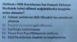 20)Misak-ı Milli Kararlarının Son Osmanlı Mebusan
Meclisinde kabul edilmesi aşağıdakilerden hangisine
neden olmuştur?
A) Saltanat yanlılarının Milli Mücadele'nin yanında yer
almasına
B) İstanbul'un resmen isgal edilmesine
C) Halifeliğin kaldınılmasma
D) Damat Ferit Paşa Hükümetinin istifasına
E) İtilaf Devletlerinin Anadolu'yu boşaltmalarına
