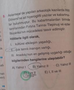 1
1-
Lili
8. Aslantepe'de yapılan arkeolojik kazılarda Hitit
Dönemi'ne ait hiyeroglifli yazılar ve kabartma-
lar bulunmuştur. Bu kabartmalardan birinde
tanrılarından Fırtına Tanrısı Tlepinuş ve ejder
illuyanka'nın mücadelesi tasvir edilmiştir.
Hititlerle ilgili olarak,
I. kültürel etkileşim yaşadığı,
TL çok tanrılı inanışın varlığı,
III. Anadolu'nun en gelişmiş uygarlığı olduğu
bilgilerinden hangilerine ulaşılabilir?
A) Yalnız! B) Yalnız II
C) Yalnız III
D) I ve II
E) I, II ve III
ilk
na
atli
kati
evi)
ve
1 ton.
