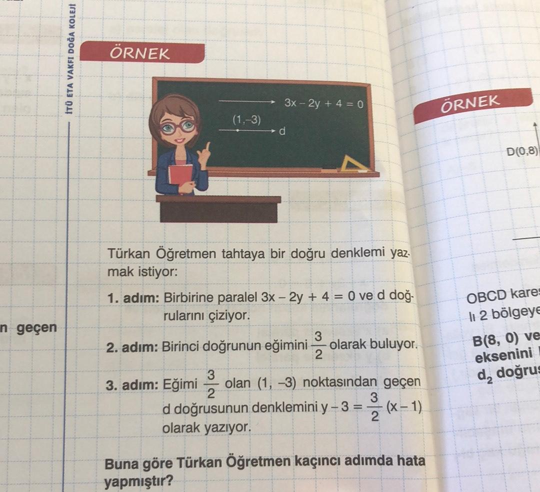 ITU ETA VAKFI DOĞA KOLEJI
ÖRNEK
3x - 2y + 4 = 0
ÖRNEK
(1.-3)
d
D(0,8)
n geçen
Türkan Öğretmen tahtaya bir doğru denklemi yaz
mak istiyor:
1. adım: Birbirine paralel 3x – 2y + 4 = 0 ve d doğ.
rularını çiziyor.
3
2. adım: Birinci doğrunun eğimini olarak buluyor.
2
3
3. adım: Eğimi olan (1, -3) noktasından geçen
2
3
d doğrusunun denklemini y-3 = (x - 1)
2
olarak yazıyor.
OBCD kare:
li 2 bölgeye
B(8,0) ve
eksenini
da doğrus
Buna göre Türkan Öğretmen kaçıncı adımda hata
yapmıştır?
