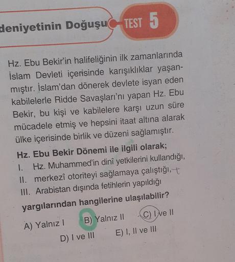 deniyetinin Doğuşu TEST 5
Hz. Ebu Bekir'in halifeliğinin ilk zamanlarında
İslam Devleti içerisinde karışıklıklar yaşan-
mıştır. İslam'dan dönerek devlete isyan eden
kabilelerle Ridde Savaşları'nı yapan Hz. Ebu
Bekir, bu kişi ve kabilelere karşı uzun süre
mücadele etmiş ve hepsini itaat altına alarak
ülke içerisinde birlik ve düzeni sağlamıştır.
Hz. Ebu Bekir Dönemi ile ilgili olarak;
1. Hz. Muhammed'in dinî yetkilerini kullandığı,
II. merkezî otoriteyi sağlamaya çalıştığı,+
III. Arabistan dışında fetihlerin yapıldığı
yargılarından hangilerine ulaşılabilir?
A) Yalnız! B) Yalnız 11 C) I ve II
E) I, II ve III
D) I ve III