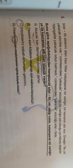 -
denir.
fiildir.
6. Sifat – fil eklerini alan bazı filler kalıplaşarak bir varlığın, bir kavramın adi olur; Ömegin ce in fin
.
yakacak sıkıntısı var." cümlesindeki “yakacak” sözcüğü bir varlığın adı olduğu için filimsi değildir.
"Mangalda yakacak odun kalmadı.” cümlesindeki “yakacak” sözcüğü sıfat -
Buna göre aşağıdakilerden hangisinde sifat - fiileki aldığı halde, kalıplaşarak bir varlığın
ya da kavramın adi olan sözcük vardır?
A) Akacak kan damarda durmaz derler.
B) Yazarın son kitabını okumak için sabırsızlanıyorum.
C) Istediklerini sabah erkenden getiririm.
D) Yikanacaklar makinenin içine koyar misin?
ZI
ain

