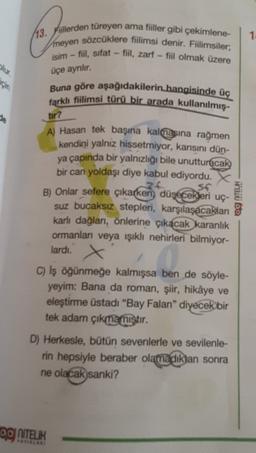 1
13. Fiillerden türeyen ama fiiller gibi çekimlene-
meyen sözcüklere fiilimsi denir. Fiilimsiler;
isim - fiil, sifat - fiil, zarf - fiil olmak üzere
olur.
üçe ayrılır.
için
Buna göre aşağıdakilerin hangisinde üç
farklı fiilimsi türü bir arada kullanılmış-