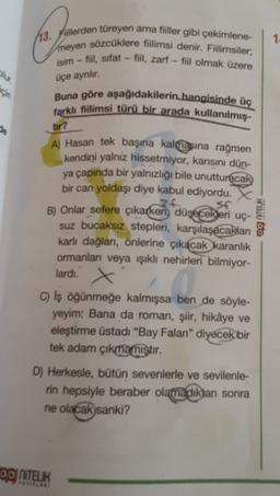 1
13. Fiillerden türeyen ama fiiller gibi çekimlene-
meyen sözcüklere fiilimsi denir. Fiilimsiler;
isim - fiil, sifat - fiil, zarf - fiil olmak üzere
olur.
üçe ayrılır.
için
Buna göre aşağıdakilerin hangisinde üç
farklı fiilimsi türü bir arada kullanılmış-
le
tir?
Her bo
A) Hasan tek başına kalmasına rağmen
kendini yalnız hissetmiyor, karısını dün-
ya çapında bir yalnızlığı bile unutturacak
bir can yoldaşı diye kabul ediyordu. X
26 SC
B) Onlar sefere çıkarken, düşecekleri uç-
suz bucaksız stepleri, karşılaşacakları
karlı dağlan, önlerine çıkacak karanlık
ormanları veya işıklı nehirleri bilmiyor-
lardi.
C) Iş öğünmeğe kalmışsa ben de söyle-
yeyim: Bana da roman, şiir, hikâye ve
eleştirme üstadı "Bay Falan" diyecek bir
tek adam çıkmamıştır.
D) Herkesle, bütün sevenlerle ve sevilenle-
rin hepsiyle beraber olamadıktan sonra
ne olacak sanki?
OOJ NITEUR
YRIR
