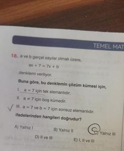 TEMEL MAT
18. a ve b gerçel sayılar olmak üzere,
ax + 7 = 7x + b
denklemi veriliyor.
Buna göre, bu denklemin çözüm kümesi için,
I. a = 7 için tek elemanlıdır.
II. a * 7 için boş kümedir.
III. a = 7 ve b = 7 için sonsuz elemanlıdır.
-
ifadelerinden hangileri doğrudur?
A) Yalnız!
B) Yalnız II
Yalnız HI
D) II ve III
E) I, II ve III