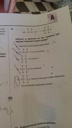 A
H
H
1
14.
HH
iyon-
kleriyle
zırlanı-
-
n(H-C=C-H)
tc-cth
HH
tepkimesi ve tepkimede yer alan maddelerle ilgili
aşağıdaki ifadelerden hangisi yanlıştır?
X
nlikleri
lakiler-
) Tepkime bir polimerleşme tepkimesidir.
H H
BL H-ċ=ċ-H bir monomerdir. +
HH
-C-C- 