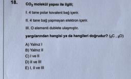 18.
CO2 molekül yapısı ile ilgili;
1.4 tane polar kovalent bağ içerir.
II. 4 tane bağ yapmayan elektron içerir.
M. O elementi dublete ulaşmıştır.
yargılarından hangisi ya da hangileri doğrudur? (6C.80)
A) Yalnız!
B) Yalnız II
C) I ve II
D) Il ve III
E) 1. Il ve III
