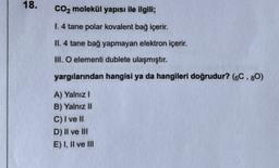 18.
CO2 molekül yapısı ile ilgili;
1.4 tane polar kovalent bağ içerir.
II. 4 tane bağ yapmayan elektron içerir.
M. O elementi dublete ulaşmıştır.
yargılarından hangisi ya da hangileri doğrudur? (6C.80)
A) Yalnız!
B) Yalnız II
C) I ve II
D) Il ve III
E) 1. Il ve III
