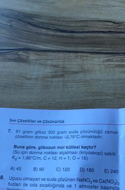 SI Çözeltiler ve Çözünürlük
7. 81 gram glikoz 300 gram suda çözündüğü zaman
çözeltinin donma noktası -2,79°C olmaktadır.
Buna göre, glikozun mol kütlesi kaçtır?
(Su için donma noktası alçalması (kriyoskopi) sabiti:
Ko = 1,86°C/m, C = 12, H=1,0 = 16)
A) 45 B) 90 C) 120
D) 180
E) 240
8. Uçucu olmayan ve suda çözünen NaNo, ve Ca(NO3)2
tuzlan ile oda sıcaklığında ve 1 atmosfer basınçta
zoda
