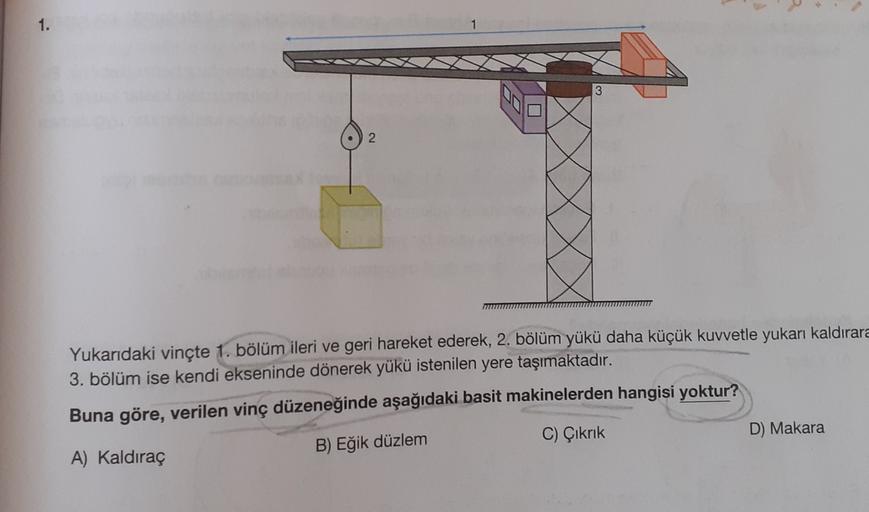 3
2
Yukarıdaki vinçte 1. bölüm ileri ve geri hareket ederek, 2. bölüm yükü daha küçük kuvvetle yukarı kaldırara
3. bölüm ise kendi ekseninde dönerek yükü istenilen yere taşımaktadır.
Buna göre, verilen vinç düzeneğinde aşağıdaki basit makinelerden hangisi yoktur?
C) Çıkrık
D) Makara
A) Kaldıraç
B) Eğik düzlem