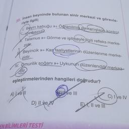 35. Insan beyninde bulunan sinir merkezi ve görevle-
riyle ilgili;
Öğrenilmiş davranışların kontrol
1. Beyin kabuğu +
merkezidir.
Talamus > Görme ve işitmeyle ilgili refleks merke-
zidir.
Beyincik
zidir.
Kaç faaliyetlerinin düzenlenme merke-
of
TV. Omurilik soğanı Uykunun düzenlendiği merkez
dir
eşleştirmelerinden hangileri doğrudur?
A) Well
ve III
C) I e IV
D) Il ve W
EYX, Il ve III
EN BİLİMLERİ TESTİ