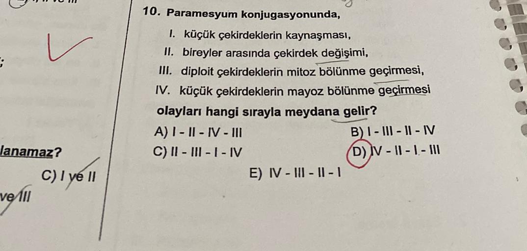 :
10. Paramesyum konjugasyonunda,
I. küçük çekirdeklerin kaynaşması,
II. bireyler arasında çekirdek değişimi,
III. diploit çekirdeklerin mitoz bölünme geçirmesi,
IV. küçük çekirdeklerin mayoz bölünme geçirmesi
olayları hangi sırayla meydana gelir?
A) I - I