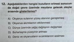 12. Aşağıdakilerden hangisi buzulların erimesi sonucun-
da doğal çevre üzerinde meydana gelecek olaylar
arasında gösterilemez?
A) Okyanus sularının yüzey alanının genişlemesi
B) Okyanus akıntılarının etkilenmesi
C) Dünya üzerinde yağış dağılışının değişmesi
D) Buharlaşma yüzeyinin artması
E) Deniz ve okyanusların sıcaklıklarının azalması