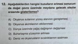 12. Aşağıdakilerden hangisi buzulların erimesi sonucun-
da doğal çevre üzerinde meydana gelecek olaylar
arasında gösterilemez?
A) Okyanus sularının yüzey alanının genişlemesi
B) Okyanus akıntılarının etkilenmesi
C) Dünya üzerinde yağış dağılışının değişmesi
D) Buharlaşma yüzeyinin artması
E) Deniz ve okyanusların sıcaklıklarının azalması
