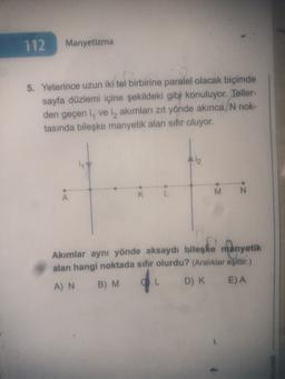 112
Manyetizma
5. Yeterince uzun iki tel birbirine paralel olacak biçimde
sayfa düzlemi içine şekildeki gibi konuluyor. Teller-
den geçen i, ve iz akımları zıt yönde akınca, N nok-
tasında bileşke manyetik alan sıfır oluyor.
A
K
M N
Akımlar aynı yönde aksaydı bileşke manyetik
alan hangi noktada sıfır olurdu? (Aralıklar eşittir.)
AN B) M
D) K E) A
L