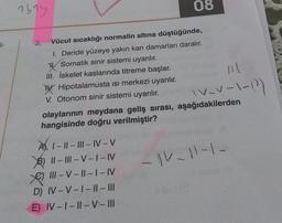 1614
08
T-
v-v-1-12)
3. Vücut sıcaklığı normalin altına düştüğünde,
1. Deride yüzeye yakın kan damarları daralır.
y
Somatik sinir sistemi uyarılır.
III. İskelet kaslarında titreme başlar.
W. Hipotalamusta isi merkezi uyarılır.
V. Otonom sinir sistemi uyarılır.
olaylarının meydana geliş sırası, aşağıdakilerden
hangisinde doğru verilmiştir?
A1-1
1 - || - III - IV-V
B) || - |||- V - I-IV
e III - V-||--I-IV
D) IV-V-1 - || - III
E) IV-1 - || -V-III
-
- IV-11-1.
-