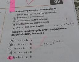 1614
08
T-
v-v-1-12)
3. Vücut sıcaklığı normalin altına düştüğünde,
1. Deride yüzeye yakın kan damarları daralır.
y
Somatik sinir sistemi uyarılır.
III. İskelet kaslarında titreme başlar.
W. Hipotalamusta isi merkezi uyarılır.
V. Otonom sinir sistemi uyarılır.
olaylarının meydana geliş sırası, aşağıdakilerden
hangisinde doğru verilmiştir?
A1-1
1 - || - III - IV-V
B) || - |||- V - I-IV
e III - V-||--I-IV
D) IV-V-1 - || - III
E) IV-1 - || -V-III
-
- IV-11-1.
-
