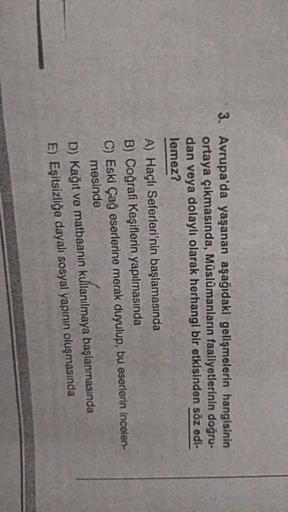 3. Avrupa'da yaşanan aşağıdaki gelişmelerin hangisinin
ortaya çıkmasında, Müslümanların faaliyetlerinin doğru-
dan veya dolaylı olarak herhangi bir etkisinden söz edi-
lemez?
A) Haçlı Seferleri'nin başlamasında
B) Coğrafi Keşiflerin yapılmasında
C) Eski Çağ eserlerine merak duyulup, bu eserlerin incelen-
mesinde
D) Kağıt ve matbaanin kullanılmaya başlanmasında
E) Eşitsizliğe dayalı sosyal yapının oluşmasında