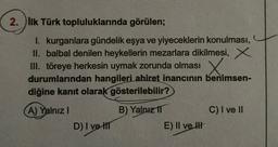 2. İlk Türk topluluklarında görülen;
1. kurganlara gündelik eşya ve yiyeceklerin konulması,
II. balbal denilen heykellerin mezarlara dikilmesi, X
III. töreye herkesin uymak zorunda olması
durumlarından hangileri ahiret inancının benimsen-
diğine kanıt olarak gösterilebilir?
X.
A) Yalnız!
C) I ve II
B) Yalnız 11
E) II ve II
D) I ve III