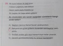 25. Bir bulut kabarır iki dağ boyu
Yüklenir yağmuru, karı doluyu
Gezer yayla yayla Anadolu'yu
Bir baştan, bir başa selam götürür
Bu dizelerdeki söz sanatı aşağıdaki cümlelerin hangi-
sinde vardır?
A) Şapkanı takınca Kemal Sunal'ı andırıyordun.
B) Bahçenin en güzel güllerini duvardaki sarmaşıklar sakli-
yordu.
C) Siniftaki sıraları göz açıp kapayıncaya kadar çıkardık.
D) Gecemi gündüzüme katıp bu sınava hazırlandım.