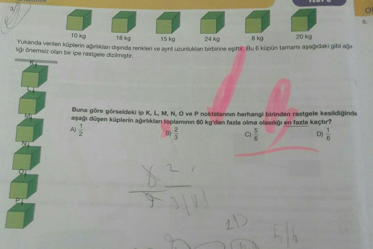 5.
20 kg
10 kg
8 kg
18 kg
15 kg
24 kg
Yukarıda verilen küplerin ağırlıklar dışında renkleri ve ayrit uzunlukları birbirine eşittir. Bu 6 küpün tamamı aşağıdaki gibi ağır.
liği önemsiz olan bir ipe rastgele dizilmiştir.
A
Buna göre görseldeki ip K, L, M, N,