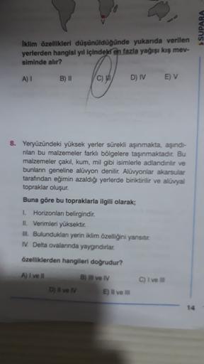 SUPARA
Iklim özellikleri düşünüldüğünde yukarıda verilen
yerlerden hangisi yıl içindeld en fazla yağışı kış mev-
siminde alır?
A) 1
B) II
C)
D) IV
E) V
8. Yeryüzündeki yüksek yerler sürekli aşınmakta, aşınds-
rilan bu malzemeler farklı bölgelere taşınmaktadır. Bu
malzemeler çakıl, kum, mil gibi isimlerle adlandirlir ve
bunlann geneline alüvyon denilir. Alüvyonlar akarsular
tarafından eğimin azaldığı yerlerde biriktirilir ve alüvyal
topraklar oluşur.
Buna göre bu topraklarla ilgili olarak;
1. Horizonları belirgindir.
II. Verimleri yüksektir.
III. Bulundukları yerin iklim özelliğini yansıtır.
IV. Delta ovalarında yaygındırlar.
özelliklerden hangileri doğrudur?
A) I ve il
B) Il ve IV
C) I vel
D) Il ve IV
E) il ve il
14