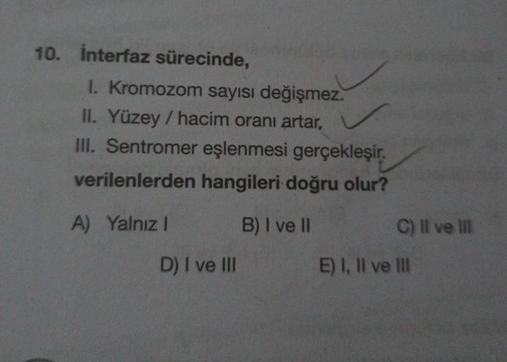 10. interfaz sürecinde,
1. Kromozom sayısı değişmez.
II. Yüzey / hacim oranı artar,
III. Sentromer eşlenmesi gerçekleşir.
verilenlerden hangileri doğru olur?
C) Il ve il
A) Yalnız! B) I ve II
D) I ve III
E) I, II ve III
E
