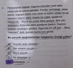 6.
Pansumanlar başladı. Kapının
önünden yedi sekiz
yaşlarında bir çocuk getirdiler. Koridor tenhalaştı, sesler
kesildi, koğuşun bütün ruhu sindi ve bütün zekâsı bir tek
izdırabın üstüne eğildi. Keskin bir çığlık, koridorun
havasında... Büyük bir çocuk daha geçiyor. Ses yok,
ilerliyorum. Korkudan elimi yüreğime bastım. Kapinin
kolunun oynadığını gördüm. Kapımda bir çift göz... Bana,
"Hazırlan!" dedi, bundan sonra sıra sende.
Bu parçada aşağıdakilerden hangisinin örneği yoktur?
-
A) Duyular arası aktarma-
B) Yan anlamlı sözcük-
Soyut sözcük
D) Ad aktarması
E) Dolaylama
-
