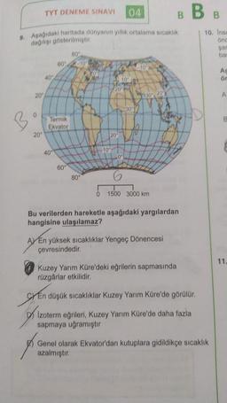 TYT DENEME SINAVI
04
BBB
9. Aşağıdaki haritada dünyanın yillik ortalama sıcaklık
degilisi gösterilmiştir
10. Inse
ond
sar
ba
80°
60"
10°
A
ör
40"
10
20
20"
309 200
A
30°
Termik
Ekvator
20"
20
10°
40°
0°
60°
80°
0
1500 3000 km
Bu verilerden hareketle aşağıdaki yargılardan
hangisine ulaşılamaz?
AV En yüksek sıcaklıklar Yengeç Dönencesi
çevresindedir.
11.
Kuzey Yarım Küre'deki eğrilerin sapmasında
rüzgârlar etkilidir.
SY En düşük sıcaklıklar Kuzey Yarım Küre'de görülür.
DI Izoterm eğrileri, Kuzey Yarım Küre'de daha fazla
sapmaya uğramıştır
Genel olarak Ekvator'dan kutuplara gidildikçe sıcaklık
azalmıştır