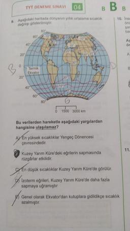 TYT DENEME SINAVI
04
BBB
9. Aşağıdaki haritada dünyanın yillik ortalama sıcaklık
degilisi gösterilmiştir
10. Inse
ond
sar
ba
80°
60"
10°
A
ör
40"
10
20
20"
309 200
A
30°
Termik
Ekvator
20"
20
10°
40°
0°
60°
80°
0
1500 3000 km
Bu verilerden hareketle aşağıdaki yargılardan
hangisine ulaşılamaz?
AV En yüksek sıcaklıklar Yengeç Dönencesi
çevresindedir.
11.
Kuzey Yarım Küre'deki eğrilerin sapmasında
rüzgârlar etkilidir.
SY En düşük sıcaklıklar Kuzey Yarım Küre'de görülür.
DI Izoterm eğrileri, Kuzey Yarım Küre'de daha fazla
sapmaya uğramıştır
Genel olarak Ekvator'dan kutuplara gidildikçe sıcaklık
azalmıştır
