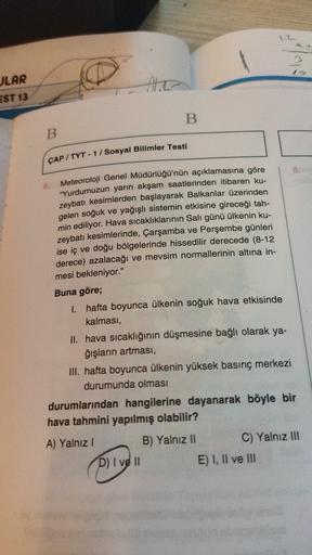 JLAR
EST 13
B
B
ÇAP / TYT - 17 Sosyal Bilimler Testi
B.
6. Meteoroloji Genel Müdürlüğü'nün açıklamasına göre
"Yurdumuzun yarın akşam saatlerinden itibaren ku-
zeybatı kesimlerden başlayarak Balkanlar üzerinden
gelen soğuk ve yağışlı sistemin etkisine gireceği tah-
min ediliyor. Hava sıcaklıklarının Salı günü ülkenin ku-
zeybatı kesimlerinde, Çarşamba ve Perşembe günleri
ise iç ve doğu bölgelerinde hissedilir derecede (8-12
derece) azalacağı ve mevsim normallerinin altına in-
mesi bekleniyor."
Buna göre;
1. hafta boyunca ülkenin soğuk hava etkisinde
kalması,
II. hava sıcaklığının düşmesine bağlı olarak ya-
ğışların artması,
III. hafta boyunca ülkenin yüksek basınç merkezi
durumunda olması
durumlarından hangilerine dayanarak böyle bir
hava tahmini yapılmış olabilir?
A) Yalnız 1
B) Yalnız II C) Yalnız III
D) I ve II
E) I, II ve III