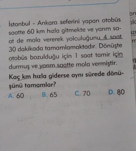 ari
olc
IZI
m
İstanbul - Ankara seferini yapan otobüs
saatte 60 km hızla gitmekte ve yarım sa-
at de mola vererek yolculuğunu 4 saat
30 dakikada tamamlamaktadır. Dönüşte
otobüs bozulduğu için 1 saat tamir için
durmuş ve yarım saatte mola vermiştir.
Kaç km