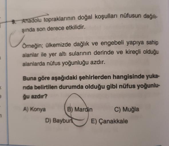 5. Anadolu topraklarının doğal koşulları nüfusun dağılı-
sinda son derece etkilidir.
Örneğin; ülkemizde dağlık ve engebeli yapıya sahip
alanlar ile yer altı sularının derinde ve kireçli olduğu
alanlarda nüfus yoğunluğu azdır.
Buna göre aşağıdaki şehirlerden hangisinde yuka-
rida belirtilen durumda olduğu gibi nüfus yoğunlu-
ğu azdır?
A) Konya B) Mardin C) Muğla
D) Bayburt E) Çanakkale